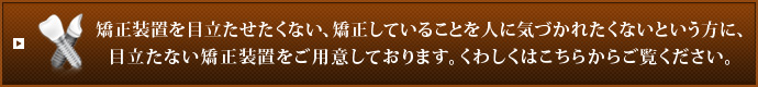 矯正装置を目立たせたくない、矯正していることを人に気づかれたくないという方に、目立たない矯正装置をご用意しております。くわしくはこちらからご覧ください。