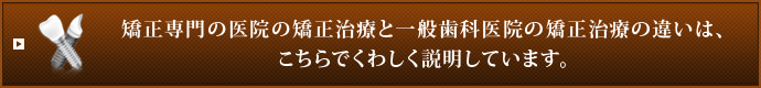 矯正専門の医院の矯正治療と一般歯科医院の矯正治療の違いは、こちらでくわしく説明しています。