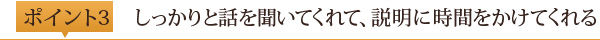 ポイント3	しっかりと話を聞いてくれて、説明に時間をかけてくれる