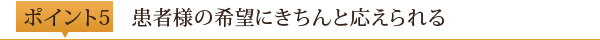 ポイント5	患者様の希望にきちんと応えられる