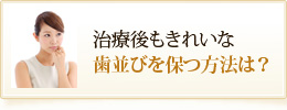 治療後もきれいな
歯並びを保つ方法は？