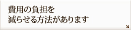 費用の負担を
減らせる方法があります