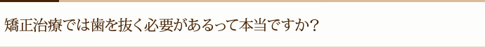 矯正治療では歯を抜く必要があるって本当ですか？