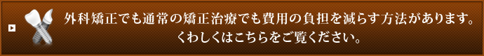 外科矯正でも通常の矯正治療でも費用の負担を減らす方法があります。
くわしくはこちらをご覧ください。
