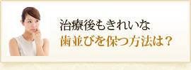 治療後もきれいな
歯並びを保つ方法は？