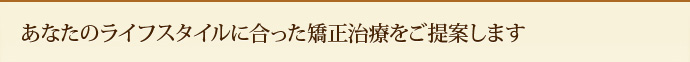 あなたのライフスタイルに合った矯正治療をご提案します