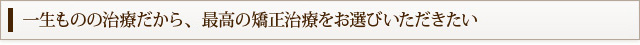 一生ものの治療だから、最高の矯正治療をお選びいただきたい