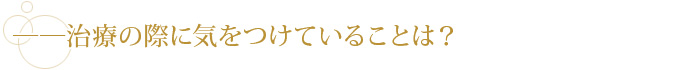 ――治療の際に気をつけていることは？