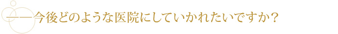 ――今後どのような医院にしていかれたいですか？