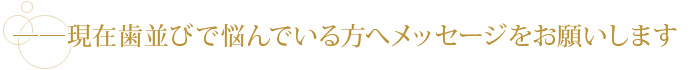 ――現在歯並びで悩んでいる方へメッセージをお願いします