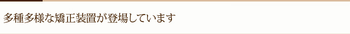 多種多様な矯正装置が登場しています