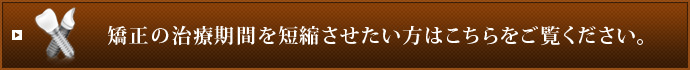 矯正の治療期間を短縮させたい方はこちらをご覧ください。