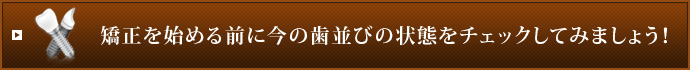 矯正を始める前に今の歯並びの状態をチェックしてみましょう！