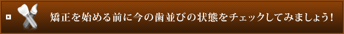 矯正を始める前に今の歯並びの状態をチェックしてみましょう！