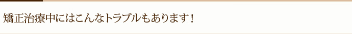 矯正治療中にはこんなトラブルもあります！